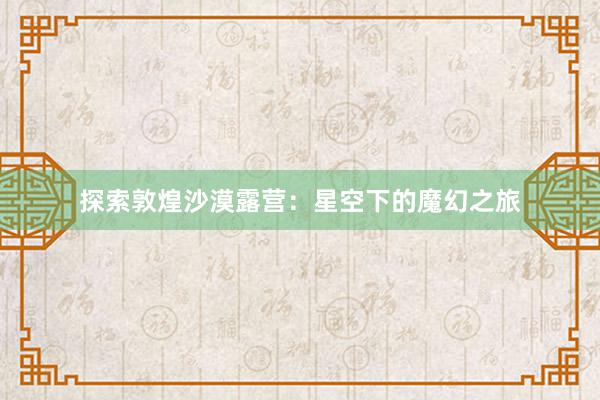 探索敦煌沙漠露营：星空下的魔幻之旅